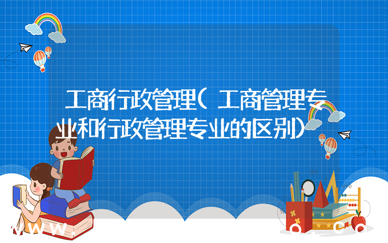 工商行政管理(工商管理专业和行政管理专业的区别)