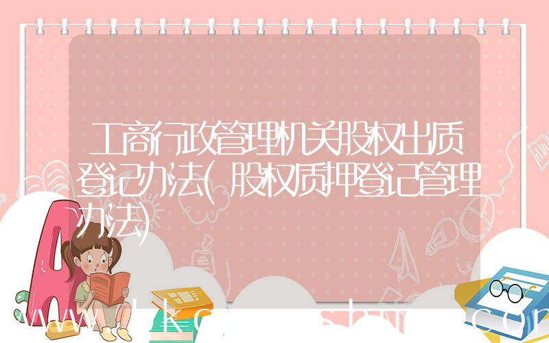 工商行政管理机关股权出质登记办法(股权质押登记管理办法)