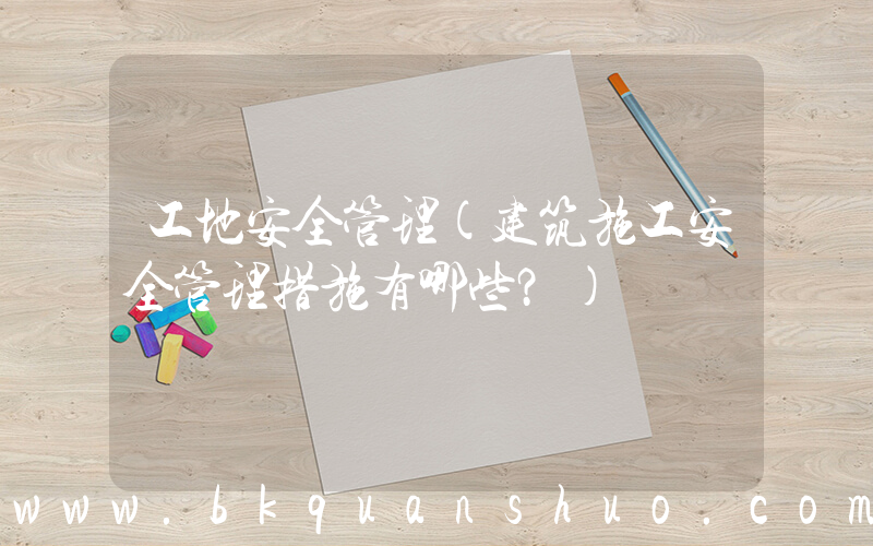 工地安全管理(建筑施工安全管理措施有哪些？)