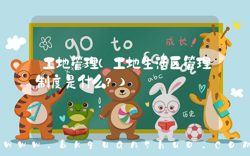 工地管理(工地生活区管理制度是什么？)
