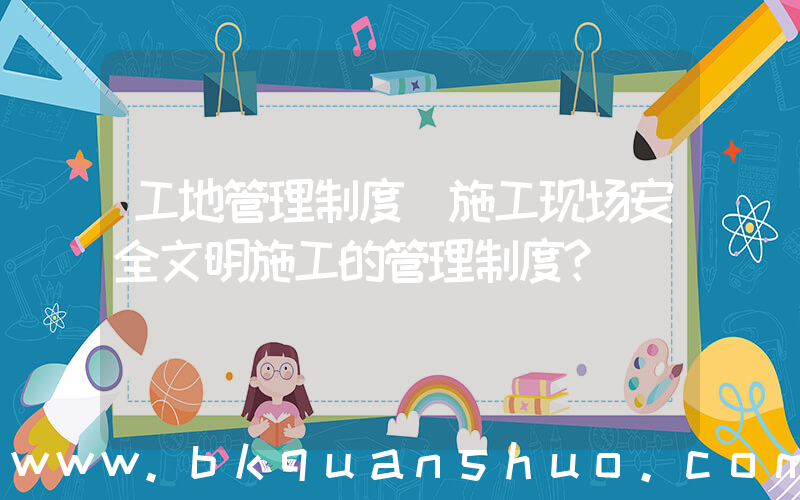 工地管理制度(施工现场安全文明施工的管理制度？)