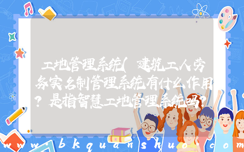 工地管理系统(建筑工人劳务实名制管理系统有什么作用？是指智慧工地管理系统吗？)