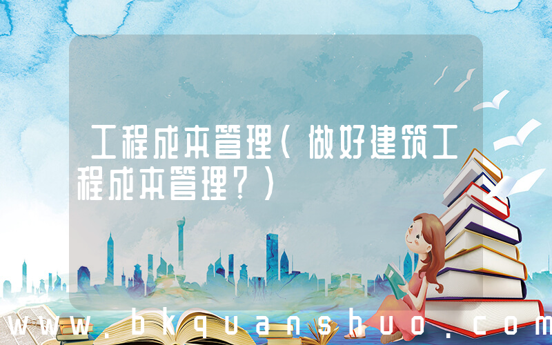 工程成本管理(做好建筑工程成本管理？)