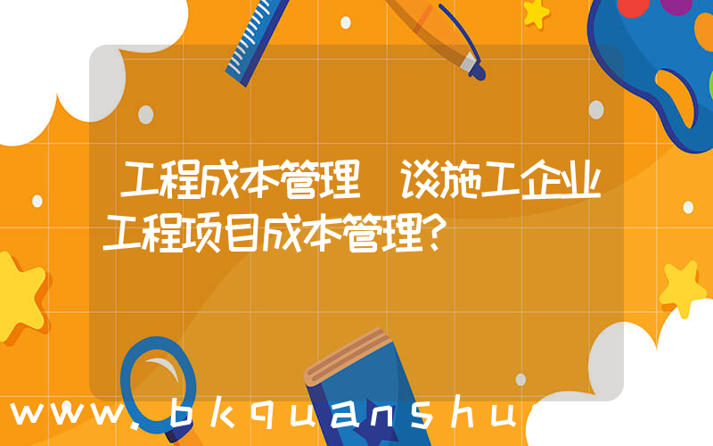 工程成本管理(谈施工企业工程项目成本管理？)