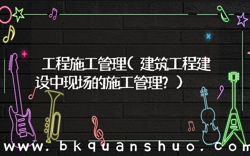 工程施工管理(建筑工程建设中现场的施工管理？)