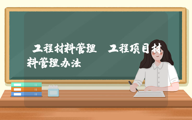 工程材料管理(工程项目材料管理办法？)