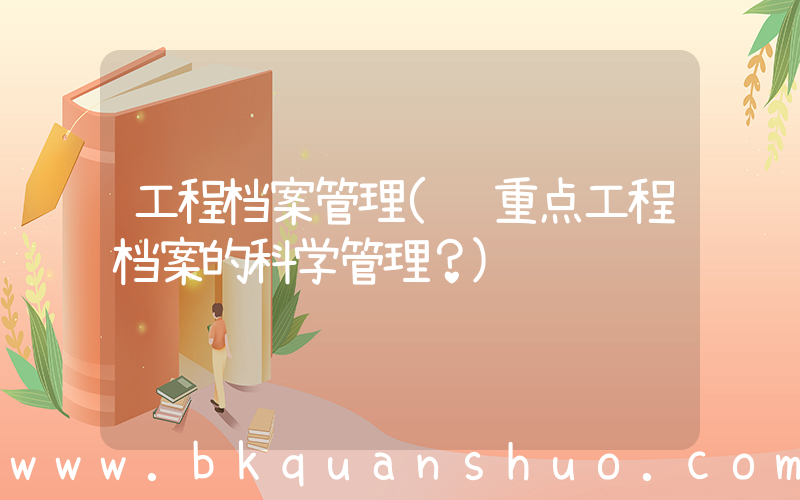 工程档案管理(谈重点工程档案的科学管理？)