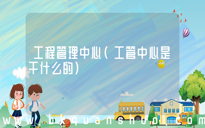 工程管理中心(工管中心是干什么的)