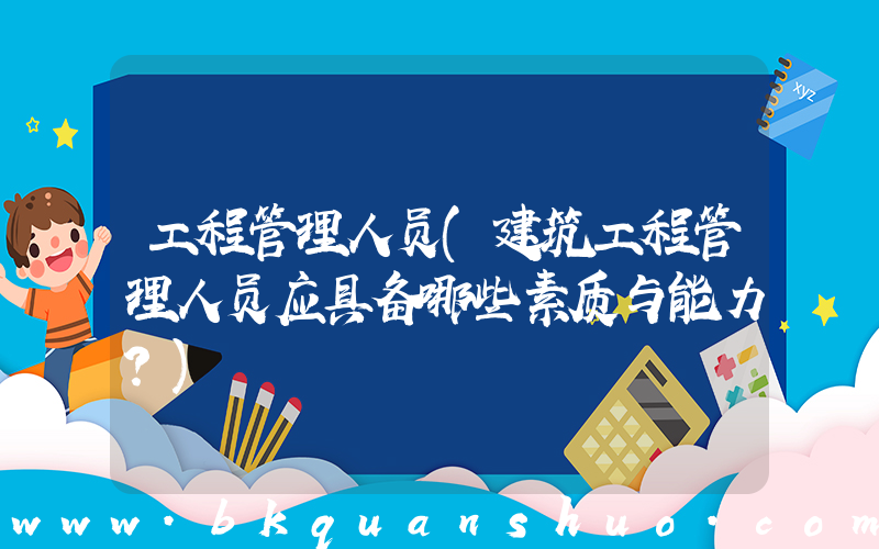 工程管理人员(建筑工程管理人员应具备哪些素质与能力？)