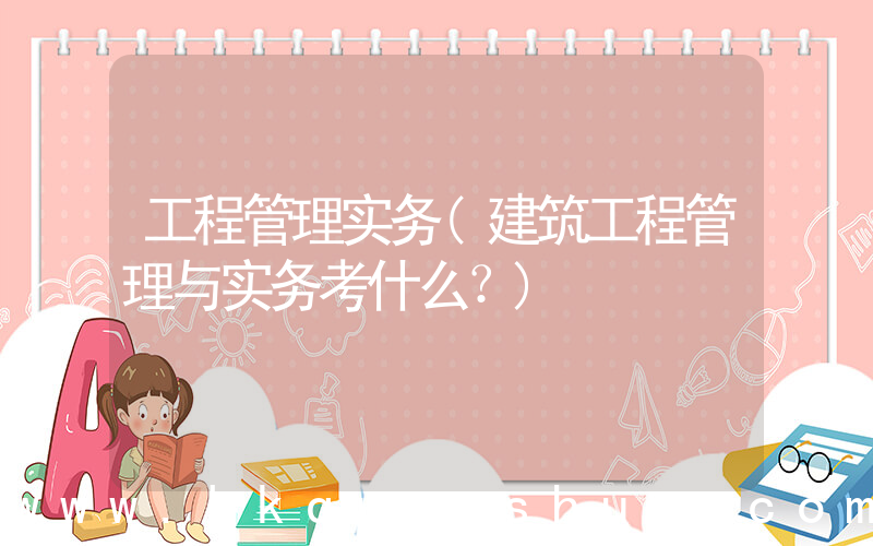 工程管理实务(建筑工程管理与实务考什么？)