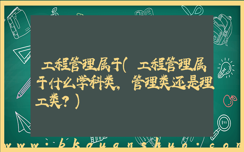 工程管理属于(工程管理属于什么学科类，管理类还是理工类？)