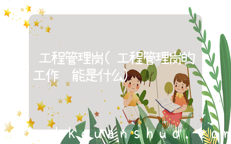 工程管理岗(工程管理岗的工作职能是什么)