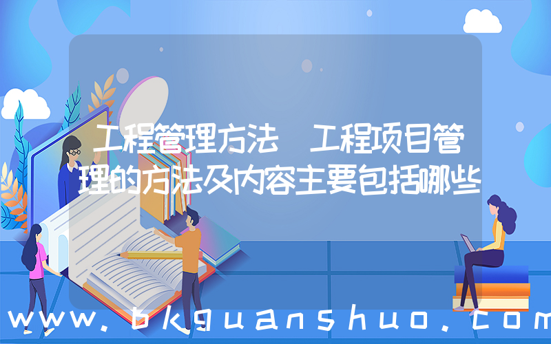 工程管理方法(工程项目管理的方法及内容主要包括哪些)