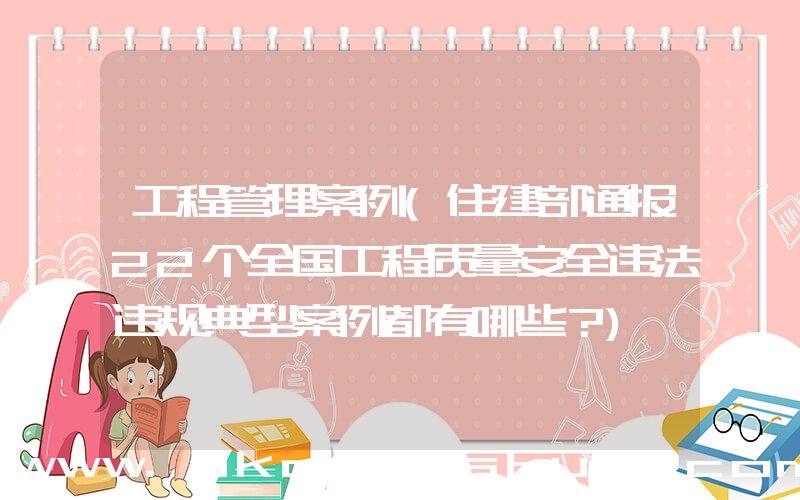 工程管理案例(住建部通报22个全国工程质量安全违法违规典型案例都有哪些？)