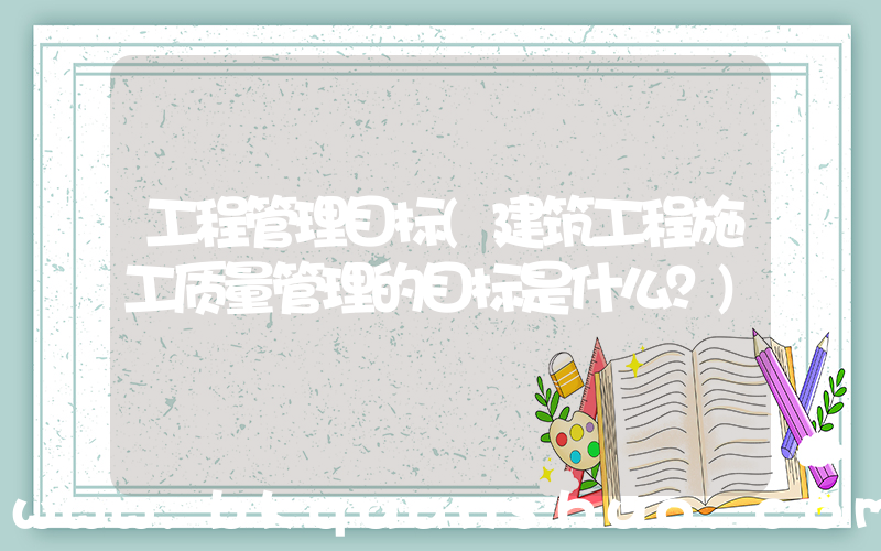 工程管理目标(建筑工程施工质量管理的目标是什么？)