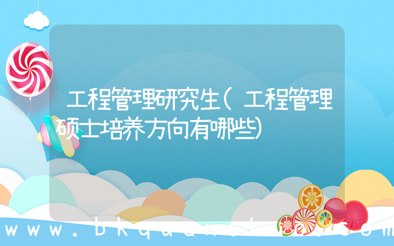 工程管理研究生(工程管理硕士培养方向有哪些)