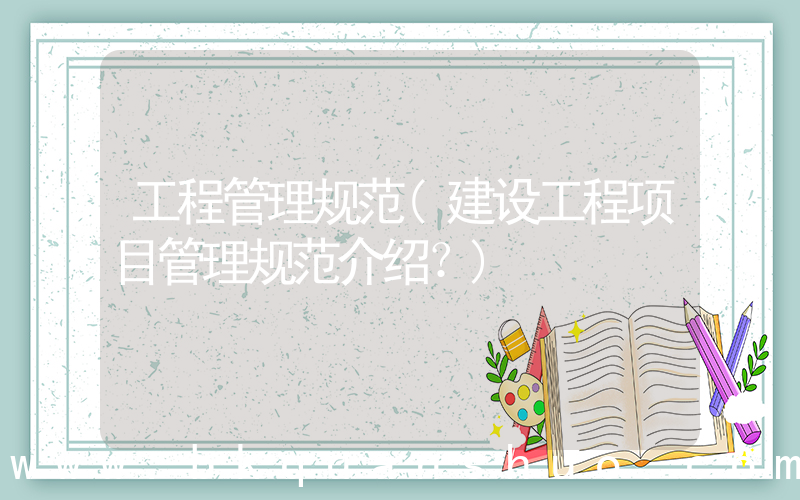 工程管理规范(建设工程项目管理规范介绍？)