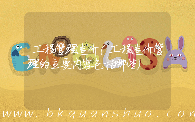 工程管理造价(工程造价管理的主要内容包括哪些)