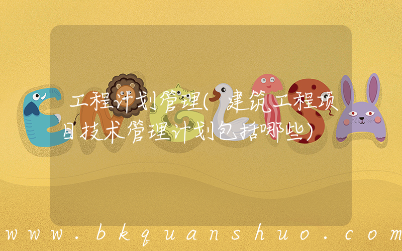 工程计划管理(建筑工程项目技术管理计划包括哪些)
