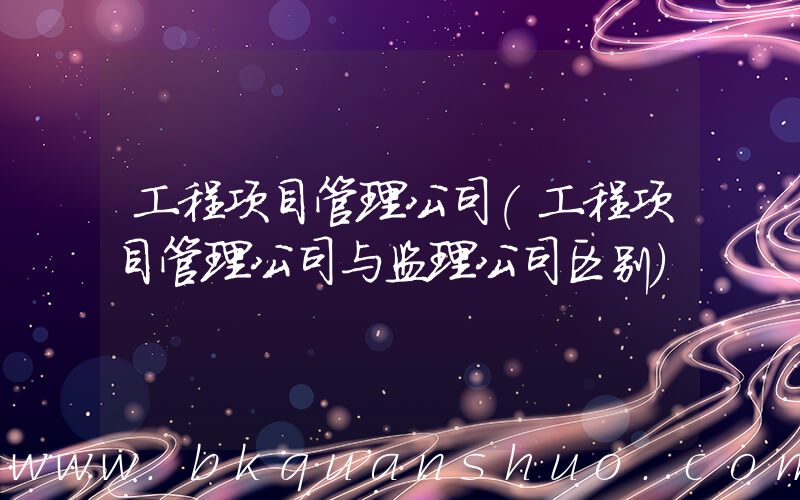 工程项目管理公司(工程项目管理公司与监理公司区别)