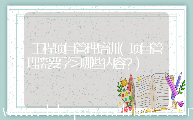 工程项目管理培训(项目管理需要学习哪些内容？)