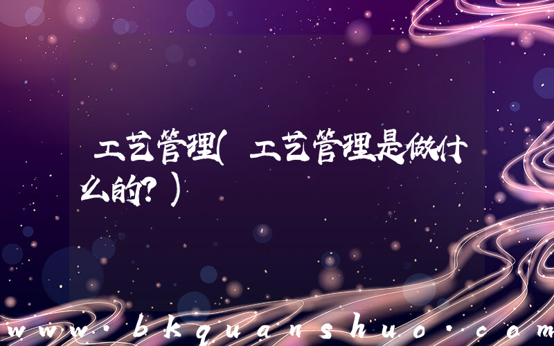 工艺管理(工艺管理是做什么的？)