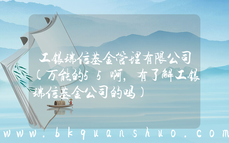 工银瑞信基金管理有限公司(万能的55啊，有了解工银瑞信基金公司的吗)