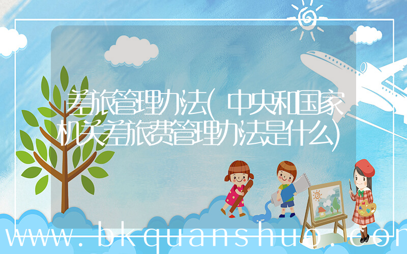 差旅管理办法(中央和国家机关差旅费管理办法是什么)