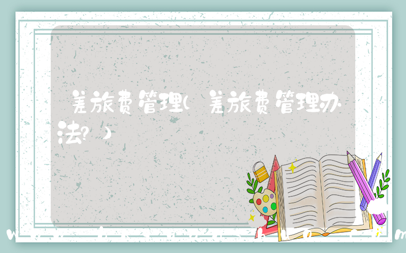 差旅费管理(差旅费管理办法？)