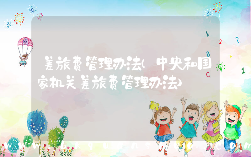差旅费管理办法(中央和国家机关差旅费管理办法)