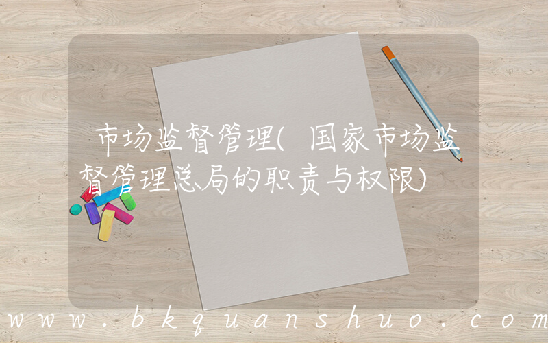 市场监督管理(国家市场监督管理总局的职责与权限)