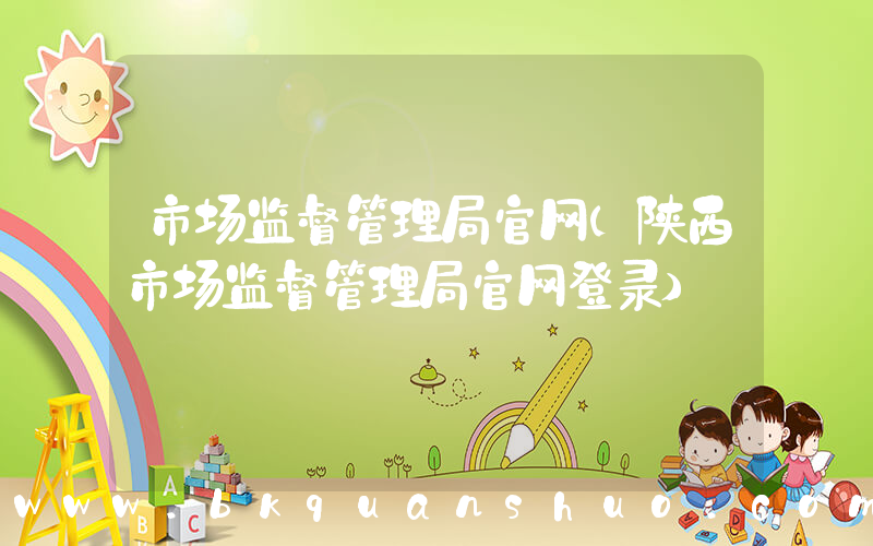 市场监督管理局官网(陕西市场监督管理局官网登录)
