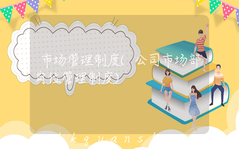 市场管理制度(公司市场部岗位管理制度)