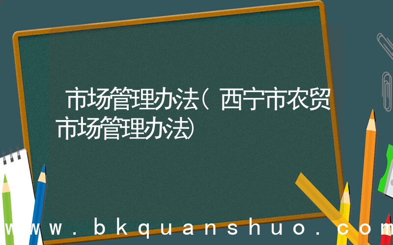 市场管理办法(西宁市农贸市场管理办法)