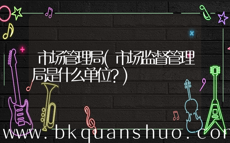 市场管理局(市场监督管理局是什么单位？)