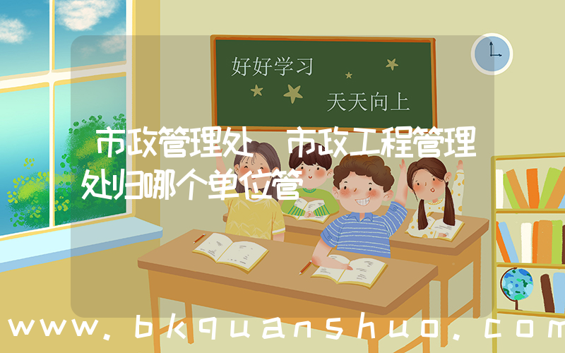 市政管理处(市政工程管理处归哪个单位管)