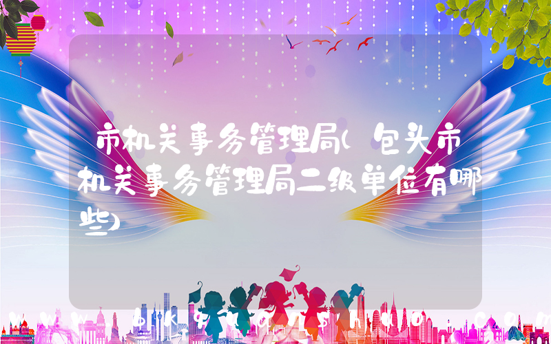 市机关事务管理局(包头市机关事务管理局二级单位有哪些)