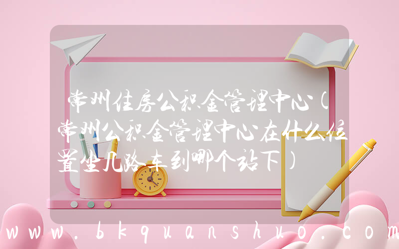 常州住房公积金管理中心(常州公积金管理中心在什么位置坐几路车到哪个站下)