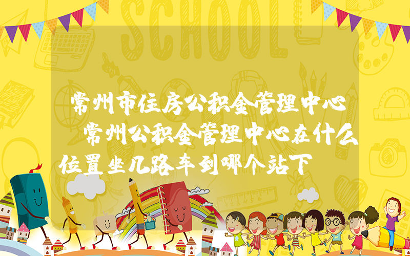 常州市住房公积金管理中心(常州公积金管理中心在什么位置坐几路车到哪个站下)