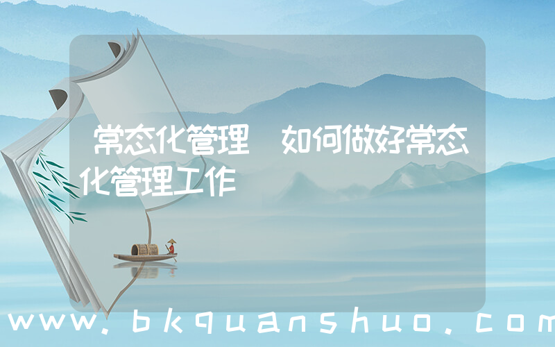 常态化管理(如何做好常态化管理工作)