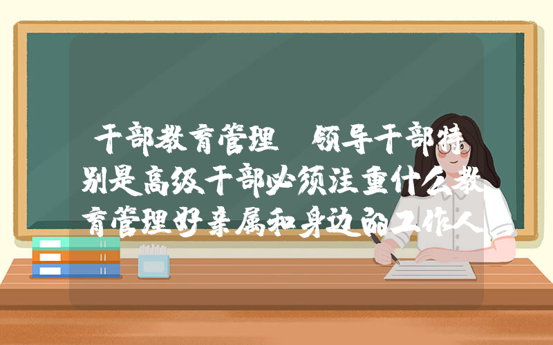 干部教育管理(领导干部特别是高级干部必须注重什么教育管理好亲属和身边的工作人员)