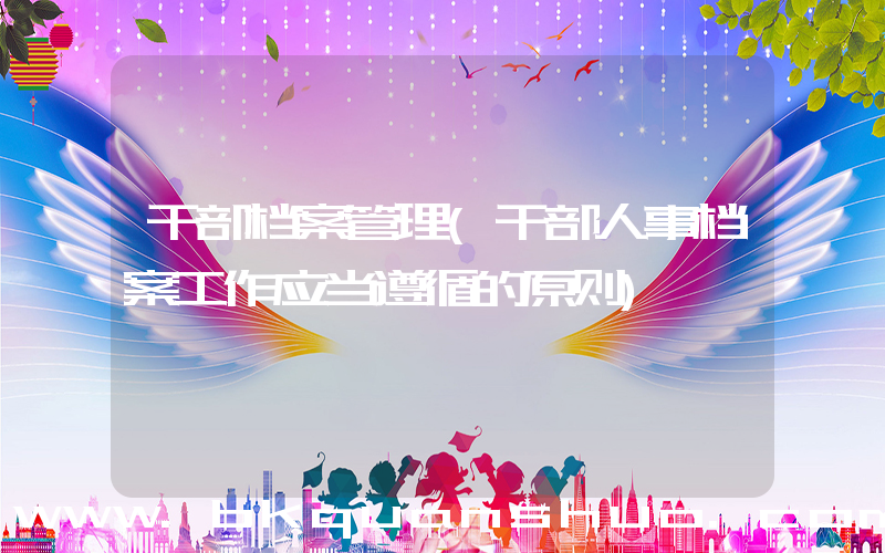 干部档案管理(干部人事档案工作应当遵循的原则)