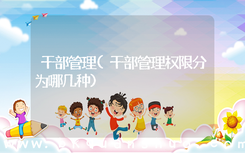 干部管理(干部管理权限分为哪几种)