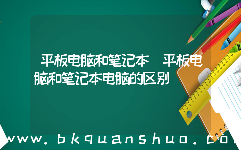 平板电脑和笔记本(平板电脑和笔记本电脑的区别)