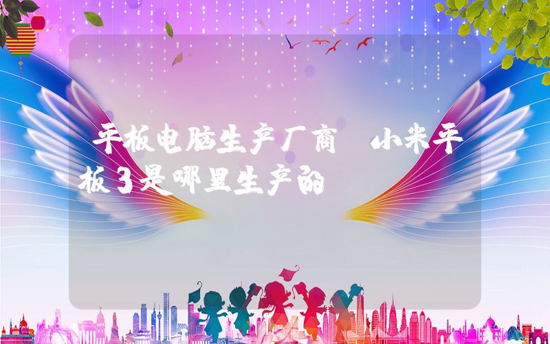平板电脑生产厂商(小米平板3是哪里生产的)