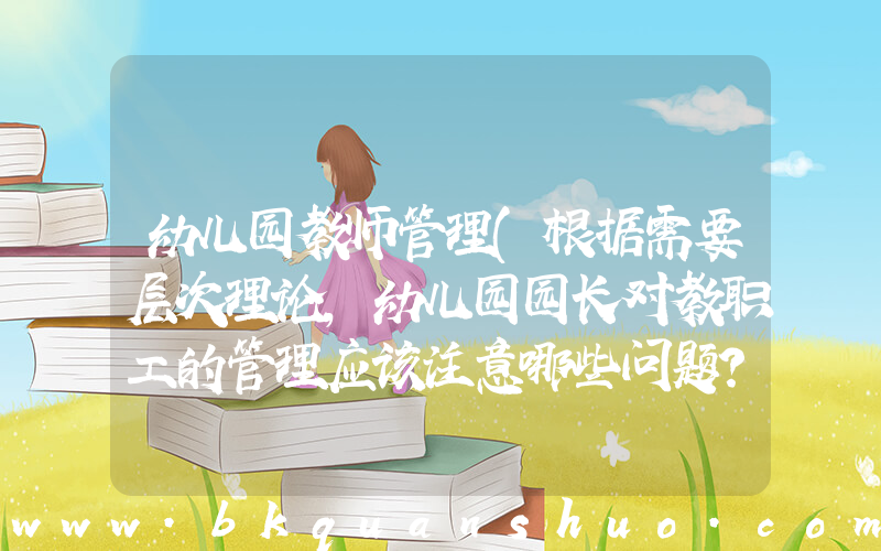 幼儿园教师管理(根据需要层次理论,幼儿园园长对教职工的管理应该注意哪些问题？)