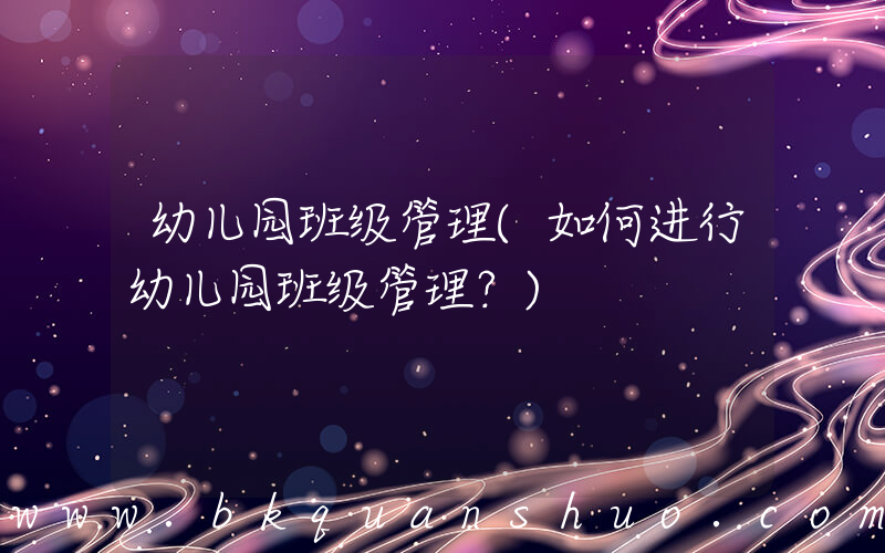 幼儿园班级管理(如何进行幼儿园班级管理？)