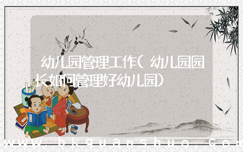 幼儿园管理工作(幼儿园园长如何管理好幼儿园)