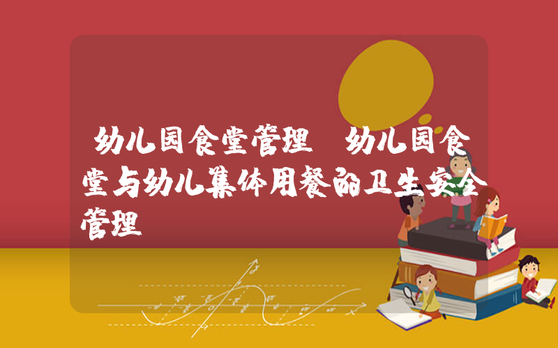 幼儿园食堂管理(幼儿园食堂与幼儿集体用餐的卫生安全管理)