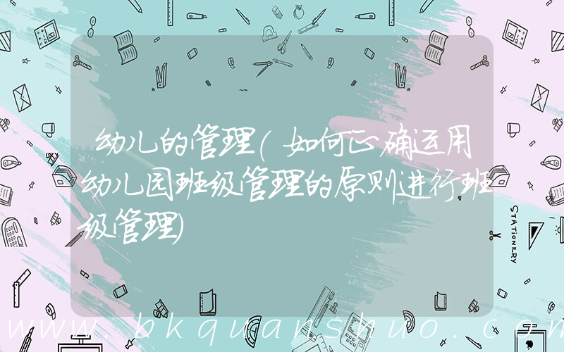 幼儿的管理(如何正确运用幼儿园班级管理的原则进行班级管理)